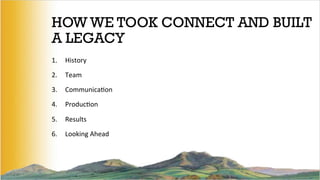 HOW WE TOOK CONNECT AND BUILT
A LEGACY
1.  History	
  
2.  Team	
  
3.  Communica5on	
  	
  
4.  Produc5on	
  
5.  Results	
  
6.  Looking	
  Ahead	
  
	
  
 