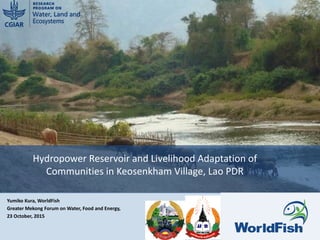 Yumiko Kura, WorldFish
Greater Mekong Forum on Water, Food and Energy,
23 October, 2015
Hydropower Reservoir and Livelihood Adaptation of
Communities in Keosenkham Village, Lao PDR
1
 