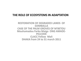 THE ROLE OF ECOSYSTEMS IN ADAPTATION RESTORATION OF DEGRADED LANDS  OF DJIMBALLACASE OF THE PALM GROVES OF M'BETOUMouhamadou Farka Maiga  ONG AMADE-PELCODE CLACC Fellow  MaliDHAKA from 24 to 31 march 2011 