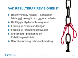 VAD RESULTERAR REVISIONEN I?







Beskrivning av nuläget – kartlägger
både vad man gör och hur man arbetar
Kartlägger styrkor och svagheter
Förslag till avsiktsförklaringar
Förslag till förbättringsaktiviteter
Möjlighet för prioritering av
förbättringsaktiviteter
Stjärnbedömning och benchmarking
© Trivector



13

 