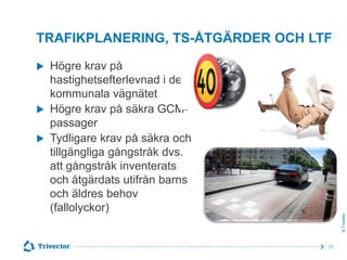 TRAFIKPLANERING, TS-ÅTGÄRDER OCH LTF


© Trivector

Högre krav på
hastighetsefterlevnad i det
kommunala vägnätet
 Högre krav på säkra GCMpassager
 Tydligare krav på säkra och
tillgängliga gångstråk dvs.
att gångstråk inventerats
och åtgärdats utifrån barns
och äldres behov
(fallolyckor)

17

 