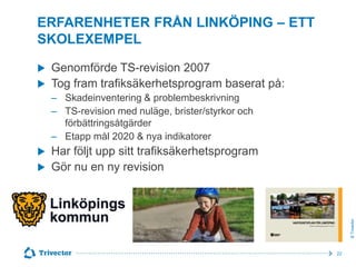 ERFARENHETER FRÅN LINKÖPING – ETT
SKOLEXEMPEL



Genomförde TS-revision 2007
Tog fram trafiksäkerhetsprogram baserat på:
‒ Skadeinventering & problembeskrivning
‒ TS-revision med nuläge, brister/styrkor och
förbättringsåtgärder
‒ Etapp mål 2020 & nya indikatorer



Har följt upp sitt trafiksäkerhetsprogram
Gör nu en ny revision

© Trivector



22

 
