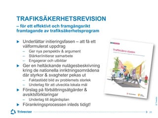 TRAFIKSÄKERHETSREVISION
– för ett effektivt och framgångsrikt
framtagande av trafiksäkerhetsprogram
Underlättar initieringsfasen – att få ett
välformulerat uppdrag
‒
‒
‒


Ger en heltäckande nulägesbeskrivning
kring de nationella inriktningsområdena
där styrkor & svagheter pekas ut
‒
‒



Faktastödd bild av problemets storlek
Underlag för att utveckla lokala mål

Förslag på förbättringsåtgärder &
avsiktsförklaringar
‒



Ger nya perspektiv & argument
Stärker/initierar samarbete
Engagerar och utbildar

© Trivector



Underlag till åtgärdsplan

Förankringsprocessen inleds tidigt!
23

 