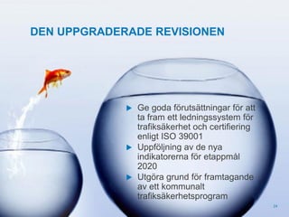 DEN UPPGRADERADE REVISIONEN



© Trivector

Ge goda förutsättningar för att
ta fram ett ledningssystem för
trafiksäkerhet och certifiering
enligt ISO 39001
 Uppföljning av de nya
indikatorerna för etappmål
2020
 Utgöra grund för framtagande
av ett kommunalt
trafiksäkerhetsprogram
24

 