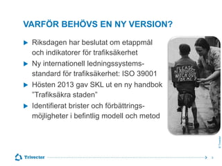 VARFÖR BEHÖVS EN NY VERSION?





Riksdagen har beslutat om etappmål
och indikatorer för trafiksäkerhet
Ny internationell ledningssystemsstandard för trafiksäkerhet: ISO 39001
Hösten 2013 gav SKL ut en ny handbok
”Trafiksäkra staden”
Identifierat brister och förbättringsmöjligheter i befintlig modell och metod
© Trivector



3

 