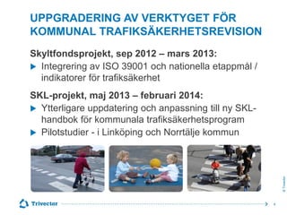 UPPGRADERING AV VERKTYGET FÖR
KOMMUNAL TRAFIKSÄKERHETSREVISION
Skyltfondsprojekt, sep 2012 – mars 2013:
 Integrering av ISO 39001 och nationella etappmål /
indikatorer för trafiksäkerhet

© Trivector

SKL-projekt, maj 2013 – februari 2014:
 Ytterligare uppdatering och anpassning till ny SKLhandbok för kommunala trafiksäkerhetsprogram
 Pilotstudier - i Linköping och Norrtälje kommun

4

 