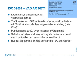 ISO 39001 – VAD ÄR DET?







Ledningssystemstandard för
vägtrafiksäkerhet
Trafikverket och SIS initierade internationellt arbete –
ett 30-tal länder och flera organisationer deltog (t ex
WHO)
Publicerades 2012, även i svensk översättning
Syftet är att standardisera och systematisera arbetet
med trafiksäkerhet på en internationell nivå
Bygger på samma princip som andra ISO-standarder
© Trivector



5

 