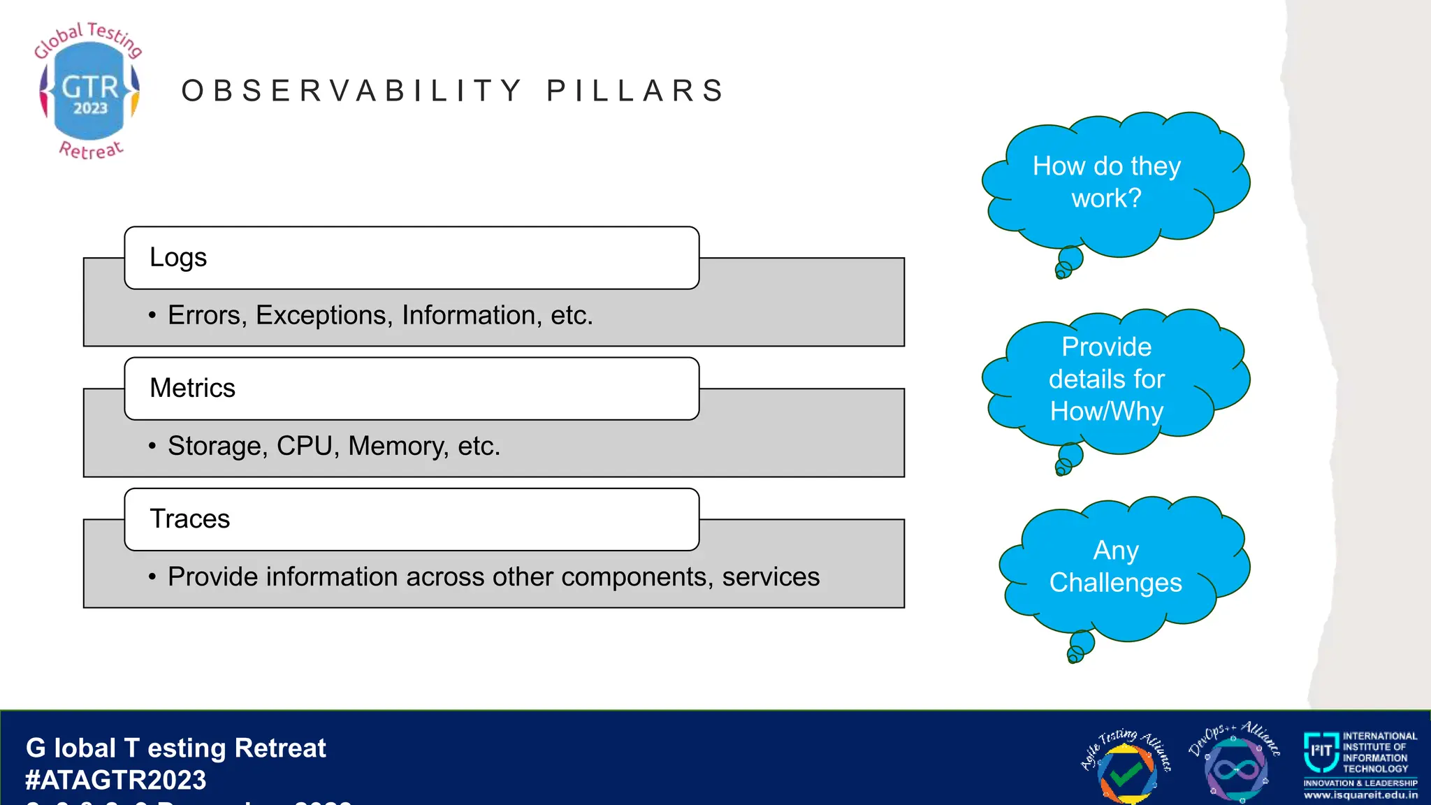 G lobal T esting Retreat
#ATAGTR2023
G lobal T esting Retreat
#ATAGTR2023
O B S E R V A B I L I T Y P I L L A R S
• Errors, Exceptions, Information, etc.
Logs
• Storage, CPU, Memory, etc.
Metrics
• Provide information across other components, services
Traces
Any
Challenges
Provide
details for
How/Why
How do they
work?
 