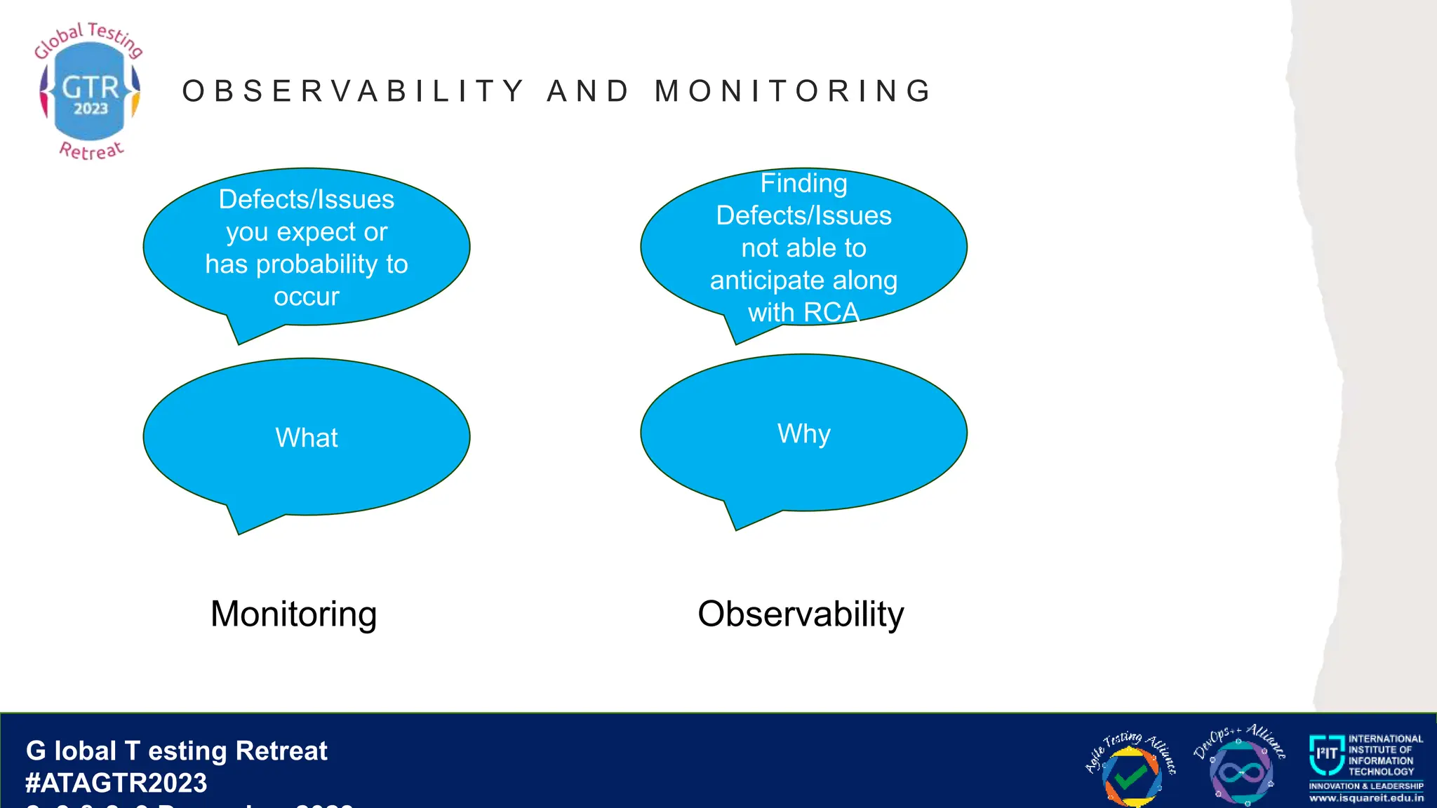 G lobal T esting Retreat
#ATAGTR2023
G lobal T esting Retreat
#ATAGTR2023
O B S E R V A B I L I T Y A N D M O N I T O R I N G
Defects/Issues
you expect or
has probability to
occur
Monitoring
Finding
Defects/Issues
not able to
anticipate along
with RCA
Observability
What Why
 