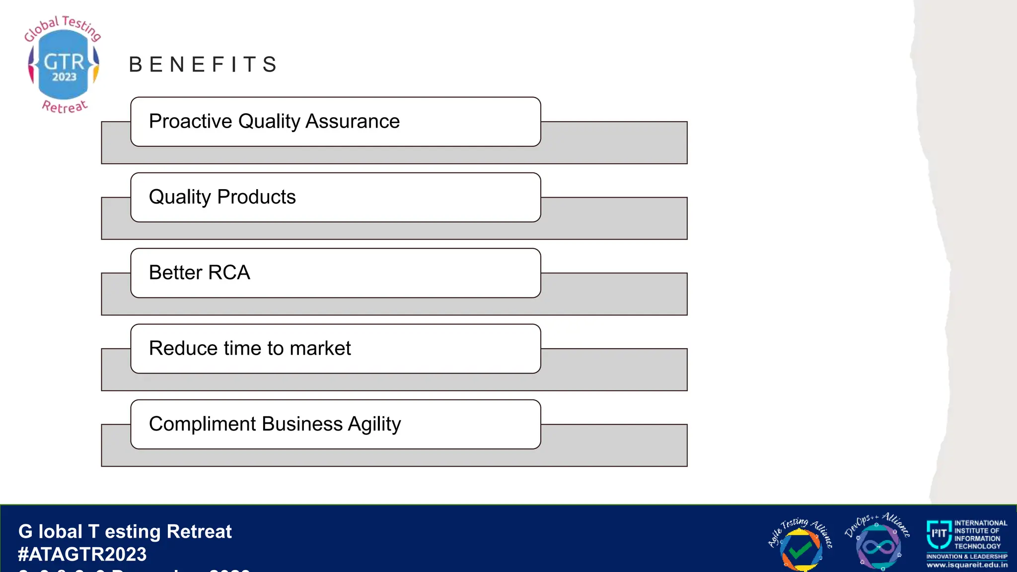 G lobal T esting Retreat
#ATAGTR2023
G lobal T esting Retreat
#ATAGTR2023
B E N E F I T S
Proactive Quality Assurance
Quality Products
Better RCA
Reduce time to market
Compliment Business Agility
 