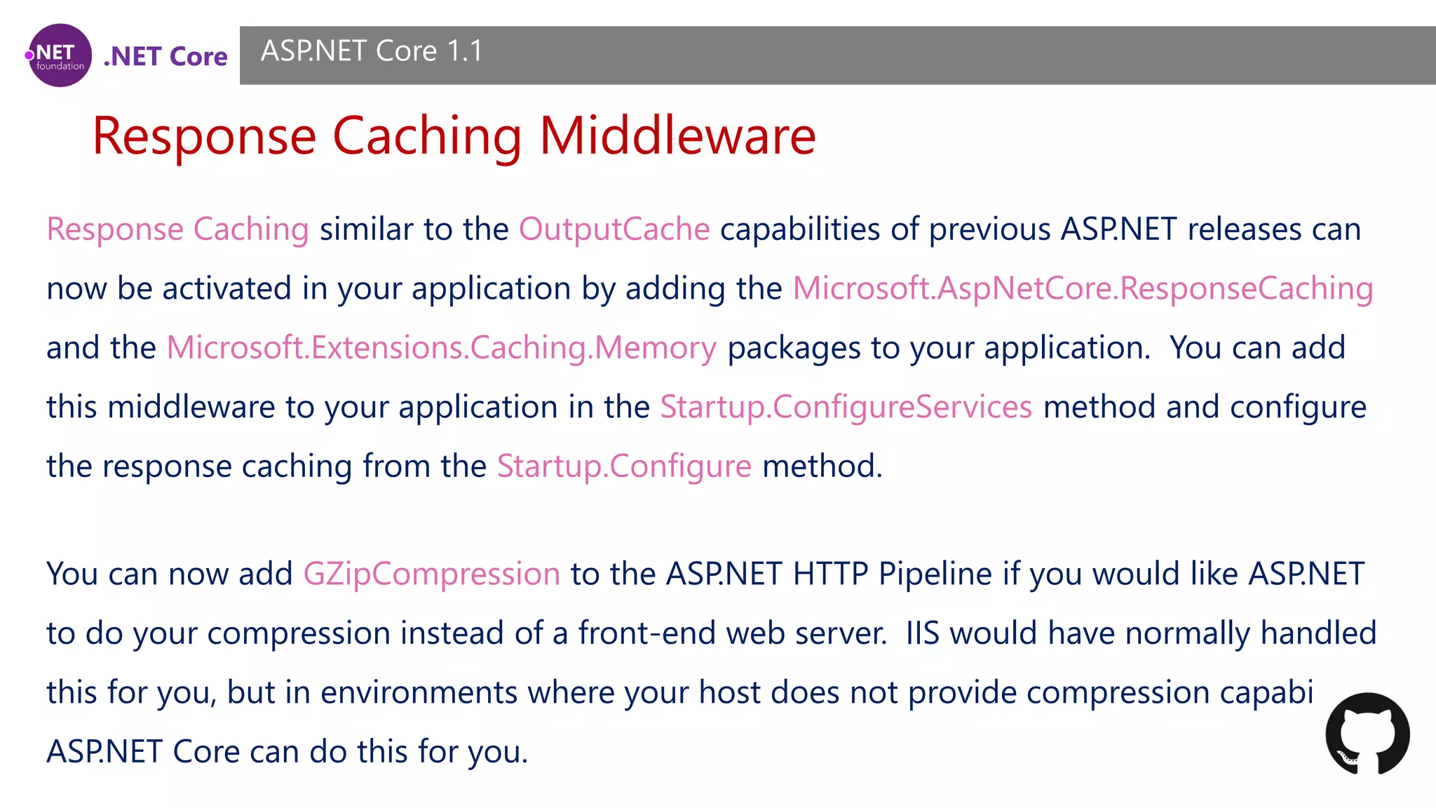 .NET Core Response Caching Middleware ASP.NET Core 1.1 Response Caching similar to the OutputCache capabilities of previous ASP.NET releases can now be activated in your application by adding the Microsoft.AspNetCore.ResponseCaching and the Microsoft.Extensions.Caching.Memory packages to your application. You can add this middleware to your application in the Startup.ConfigureServices method and configure the response caching from the Startup.Configure method. You can now add GZipCompression to the ASP.NET HTTP Pipeline if you would like ASP.NET to do your compression instead of a front-end web server. IIS would have normally handled this for you, but in environments where your host does not provide compression capabilities, ASP.NET Core can do this for you. 