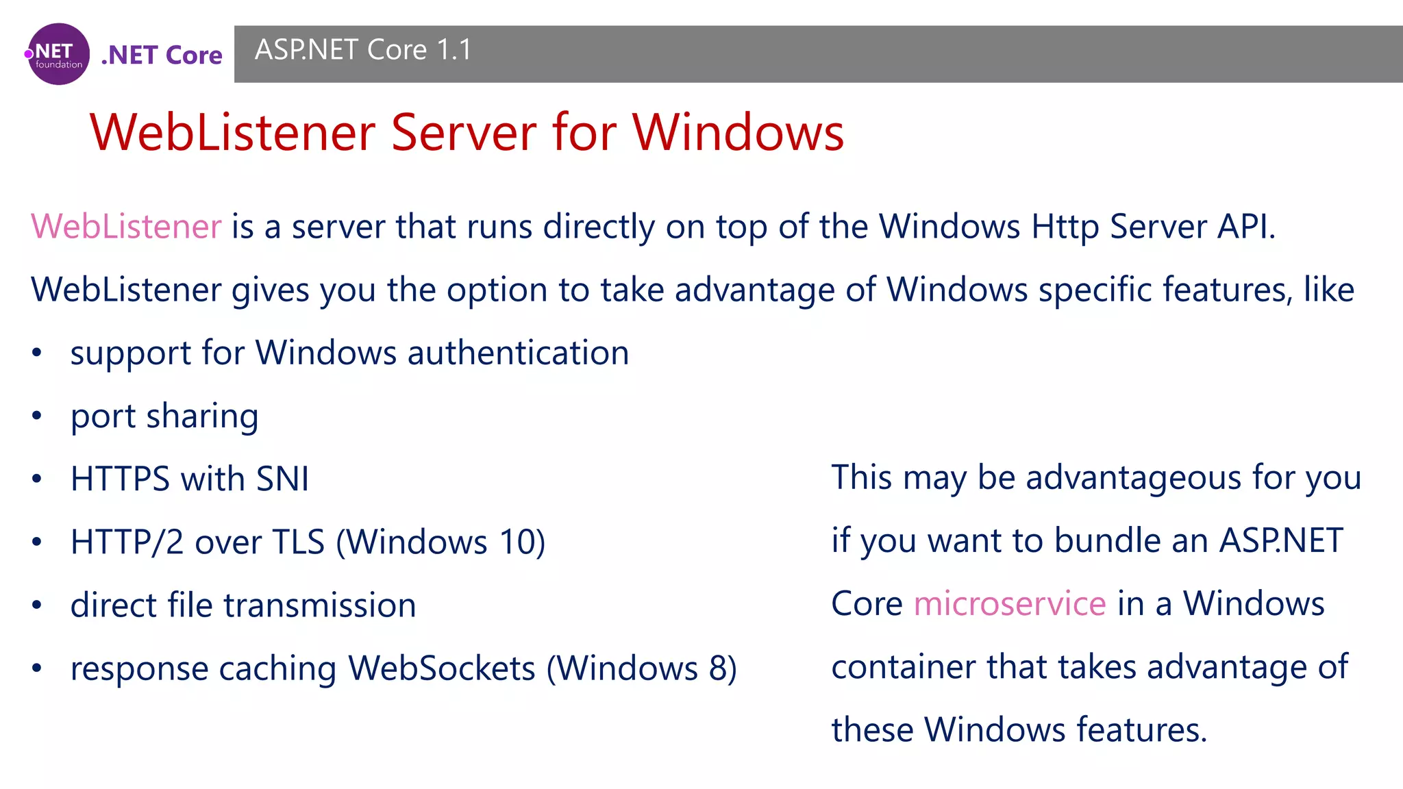 .NET Core WebListener Server for Windows ASP.NET Core 1.1 WebListener is a server that runs directly on top of the Windows Http Server API. WebListener gives you the option to take advantage of Windows specific features, like • support for Windows authentication • port sharing • HTTPS with SNI • HTTP/2 over TLS (Windows 10) • direct file transmission • response caching WebSockets (Windows 8) This may be advantageous for you if you want to bundle an ASP.NET Core microservice in a Windows container that takes advantage of these Windows features. 