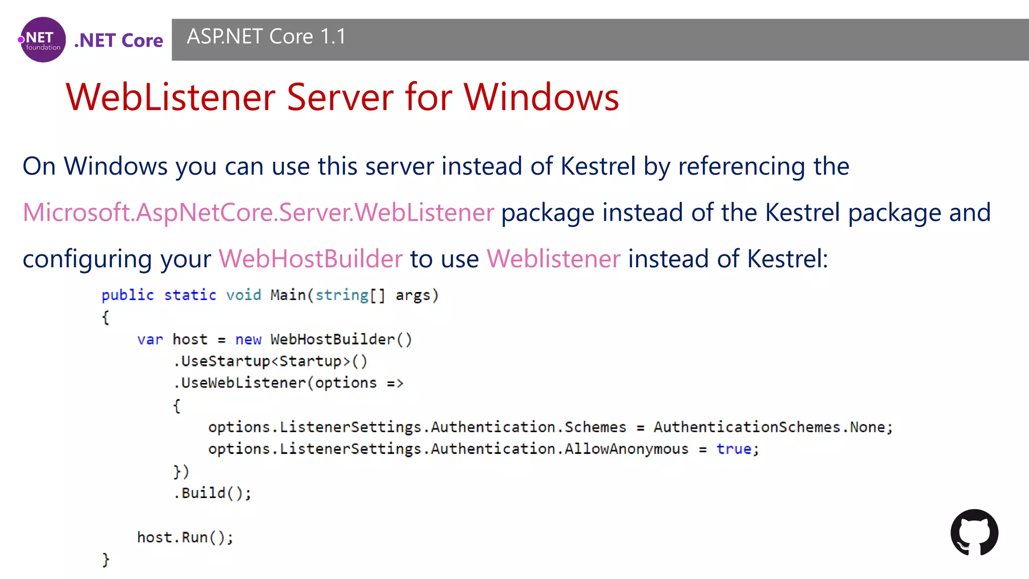 .NET Core WebListener Server for Windows ASP.NET Core 1.1 On Windows you can use this server instead of Kestrel by referencing the Microsoft.AspNetCore.Server.WebListener package instead of the Kestrel package and configuring your WebHostBuilder to use Weblistener instead of Kestrel: 