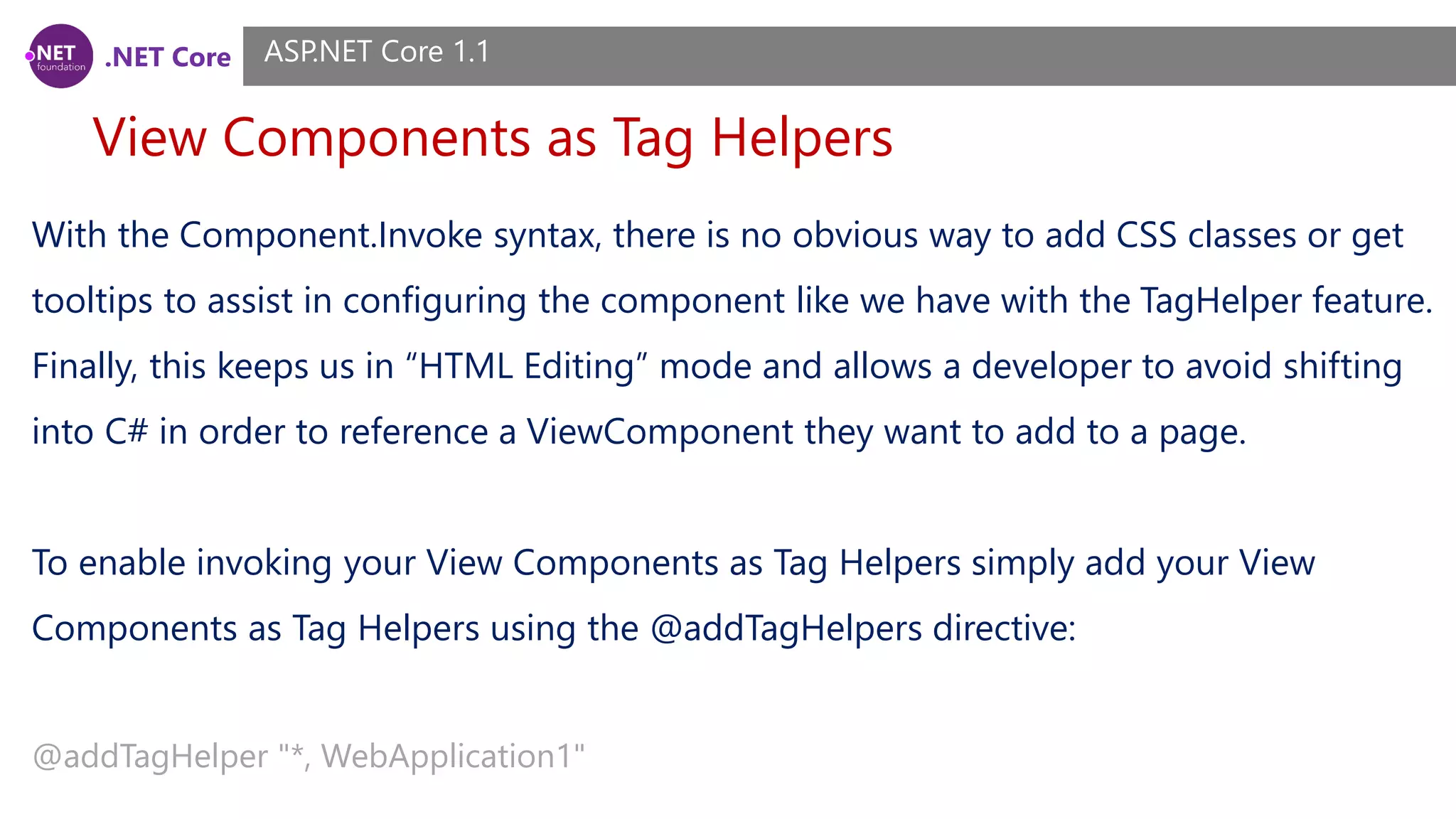 .NET Core View Components as Tag Helpers ASP.NET Core 1.1 With the Component.Invoke syntax, there is no obvious way to add CSS classes or get tooltips to assist in configuring the component like we have with the TagHelper feature. Finally, this keeps us in “HTML Editing” mode and allows a developer to avoid shifting into C# in order to reference a ViewComponent they want to add to a page. To enable invoking your View Components as Tag Helpers simply add your View Components as Tag Helpers using the @addTagHelpers directive: @addTagHelper "*, WebApplication1" 
