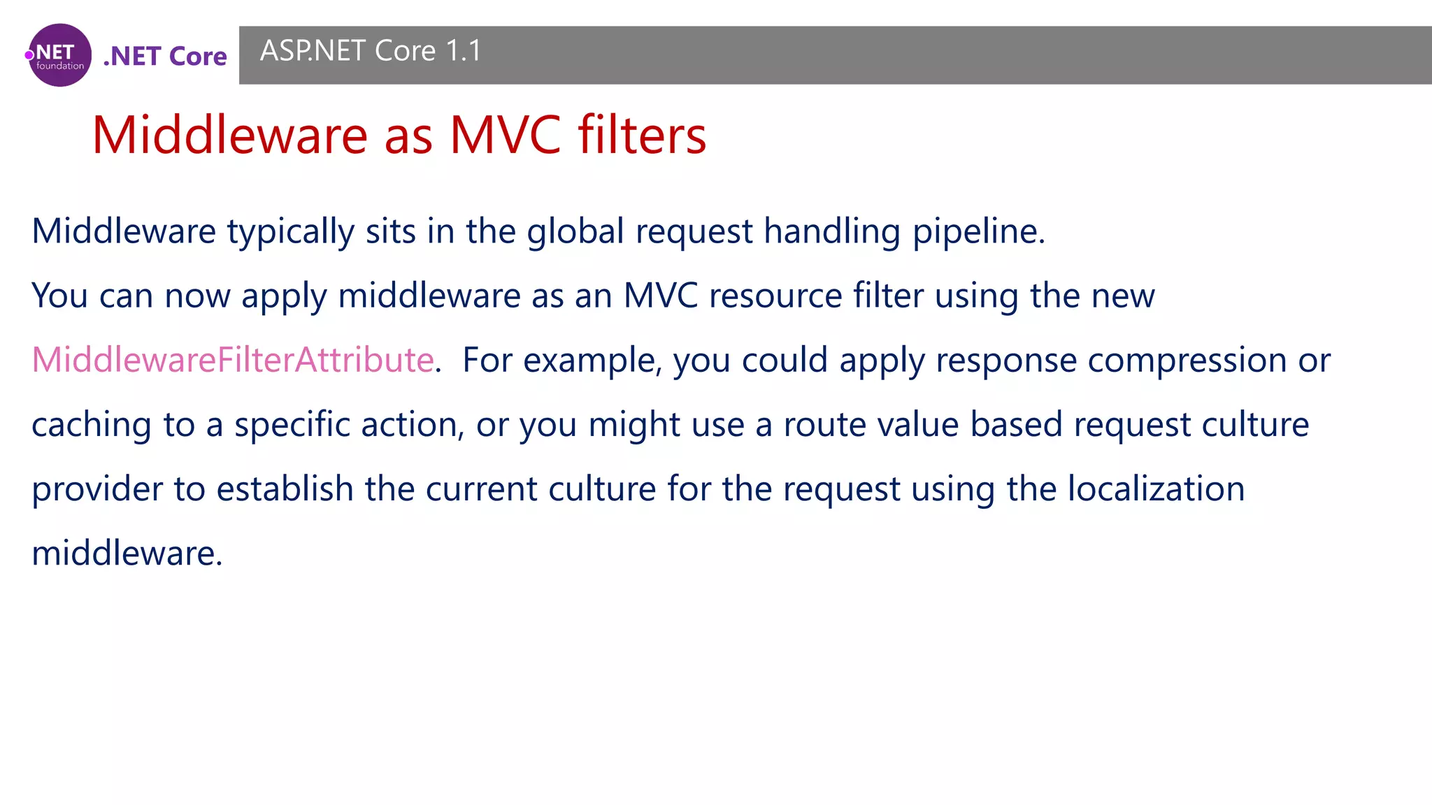 .NET Core Middleware as MVC filters ASP.NET Core 1.1 Middleware typically sits in the global request handling pipeline. You can now apply middleware as an MVC resource filter using the new MiddlewareFilterAttribute. For example, you could apply response compression or caching to a specific action, or you might use a route value based request culture provider to establish the current culture for the request using the localization middleware. 