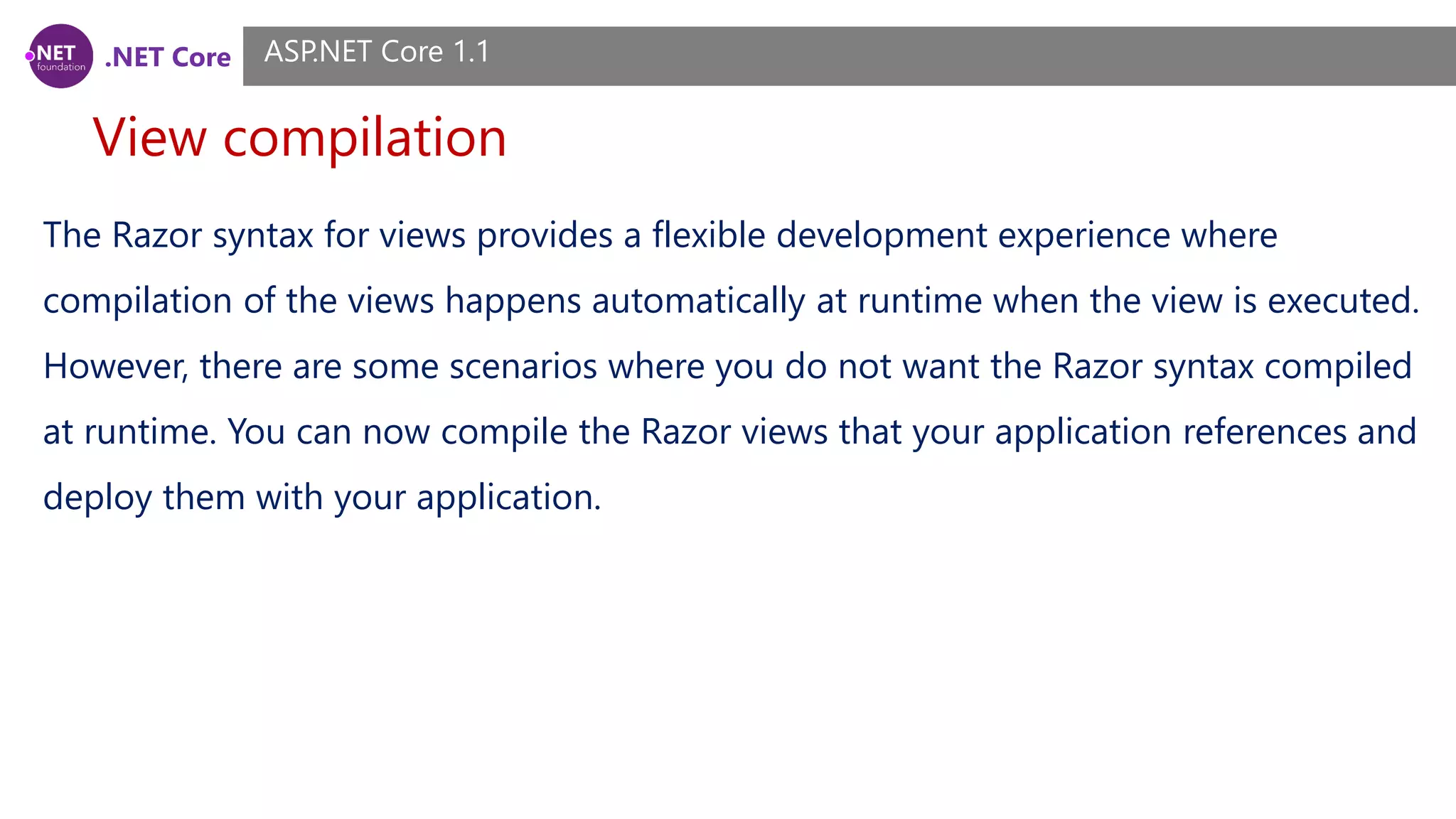 .NET Core View compilation ASP.NET Core 1.1 The Razor syntax for views provides a flexible development experience where compilation of the views happens automatically at runtime when the view is executed. However, there are some scenarios where you do not want the Razor syntax compiled at runtime. You can now compile the Razor views that your application references and deploy them with your application. 
