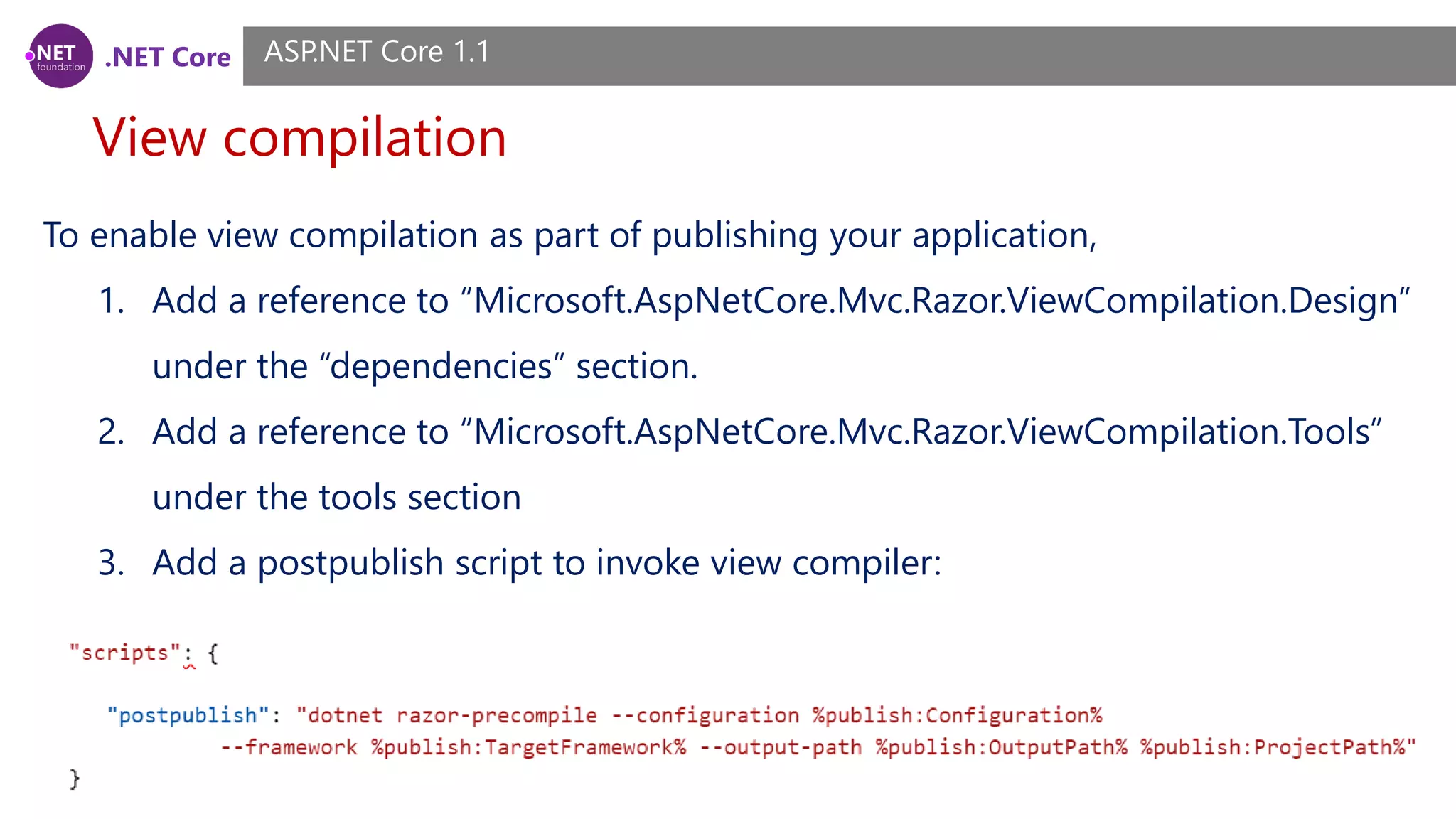 .NET Core View compilation ASP.NET Core 1.1 To enable view compilation as part of publishing your application, 1. Add a reference to “Microsoft.AspNetCore.Mvc.Razor.ViewCompilation.Design” under the “dependencies” section. 2. Add a reference to “Microsoft.AspNetCore.Mvc.Razor.ViewCompilation.Tools” under the tools section 3. Add a postpublish script to invoke view compiler: 