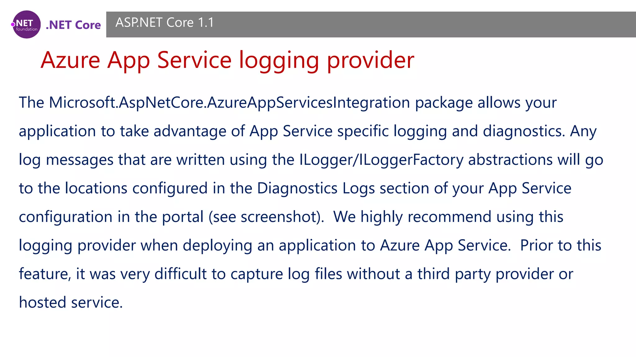 .NET Core Azure App Service logging provider ASP.NET Core 1.1 The Microsoft.AspNetCore.AzureAppServicesIntegration package allows your application to take advantage of App Service specific logging and diagnostics. Any log messages that are written using the ILogger/ILoggerFactory abstractions will go to the locations configured in the Diagnostics Logs section of your App Service configuration in the portal (see screenshot). We highly recommend using this logging provider when deploying an application to Azure App Service. Prior to this feature, it was very difficult to capture log files without a third party provider or hosted service. 