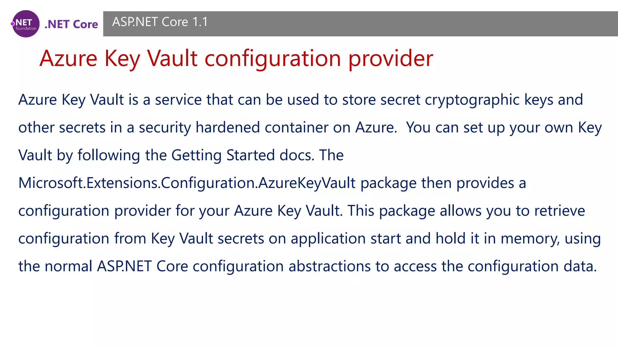 .NET Core Azure Key Vault configuration provider ASP.NET Core 1.1 Azure Key Vault is a service that can be used to store secret cryptographic keys and other secrets in a security hardened container on Azure. You can set up your own Key Vault by following the Getting Started docs. The Microsoft.Extensions.Configuration.AzureKeyVault package then provides a configuration provider for your Azure Key Vault. This package allows you to retrieve configuration from Key Vault secrets on application start and hold it in memory, using the normal ASP.NET Core configuration abstractions to access the configuration data. 
