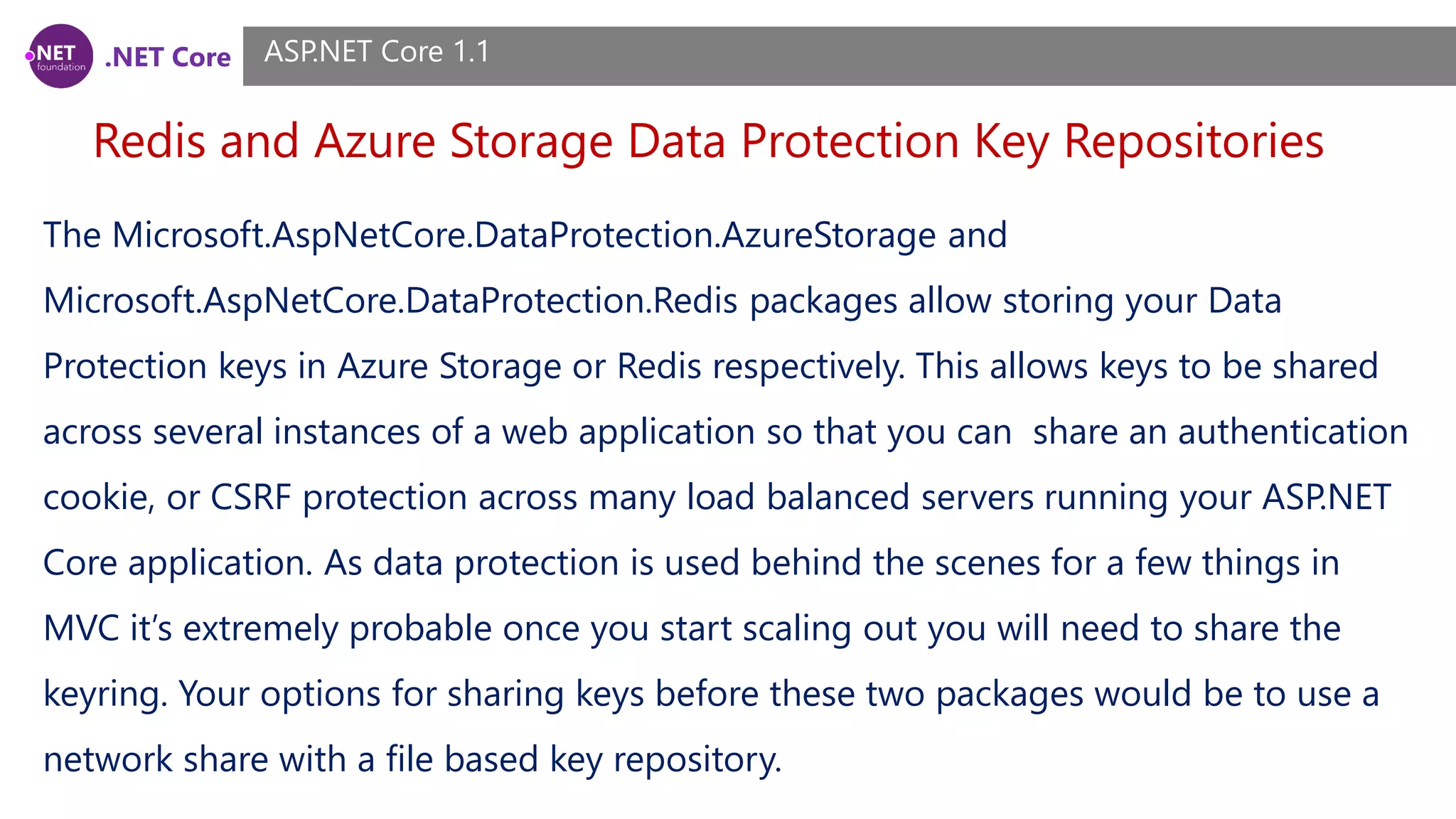 .NET Core Redis and Azure Storage Data Protection Key Repositories ASP.NET Core 1.1 The Microsoft.AspNetCore.DataProtection.AzureStorage and Microsoft.AspNetCore.DataProtection.Redis packages allow storing your Data Protection keys in Azure Storage or Redis respectively. This allows keys to be shared across several instances of a web application so that you can share an authentication cookie, or CSRF protection across many load balanced servers running your ASP.NET Core application. As data protection is used behind the scenes for a few things in MVC it’s extremely probable once you start scaling out you will need to share the keyring. Your options for sharing keys before these two packages would be to use a network share with a file based key repository. 