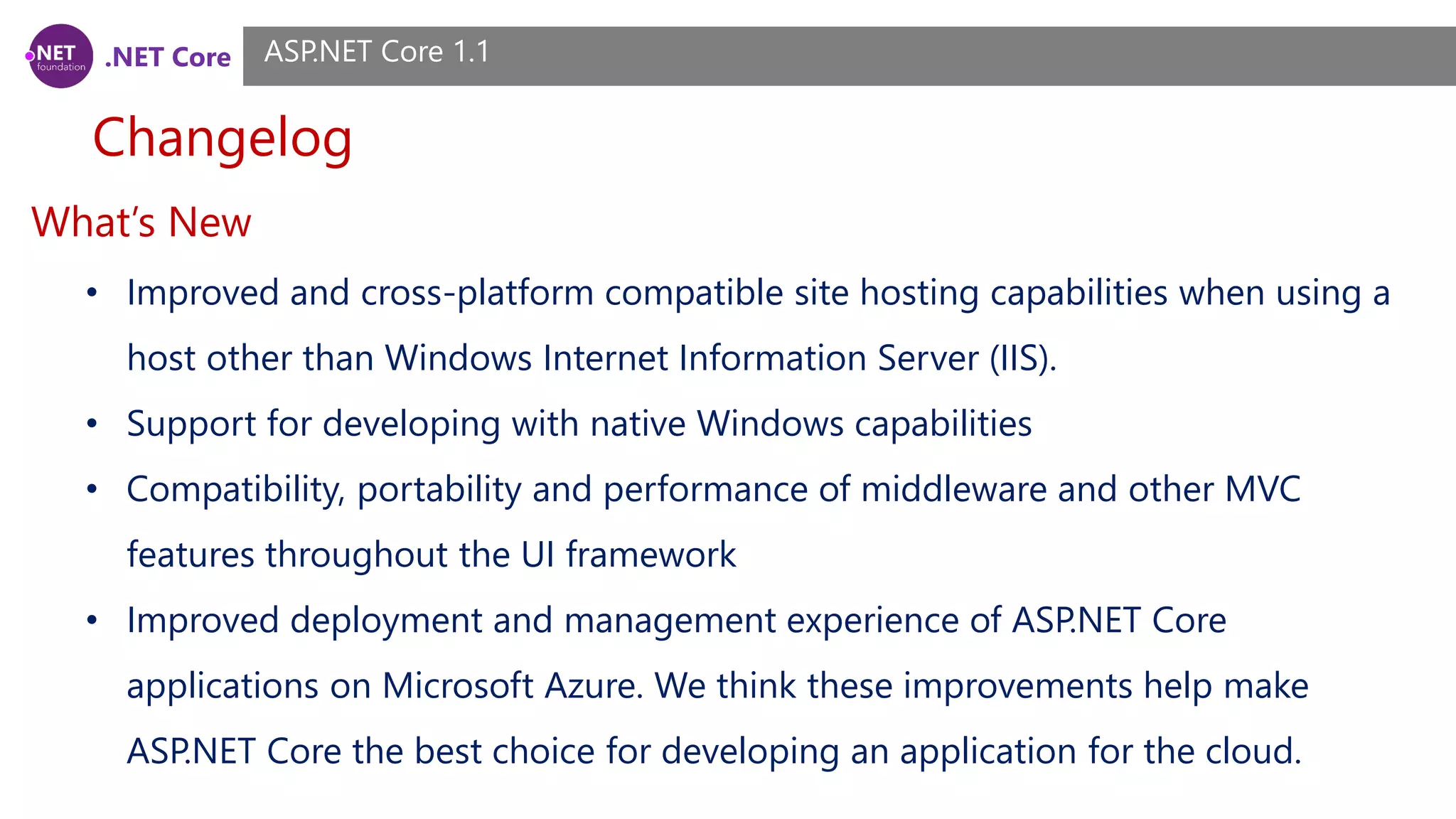 .NET Core Changelog ASP.NET Core 1.1 What’s New • Improved and cross-platform compatible site hosting capabilities when using a host other than Windows Internet Information Server (IIS). • Support for developing with native Windows capabilities • Compatibility, portability and performance of middleware and other MVC features throughout the UI framework • Improved deployment and management experience of ASP.NET Core applications on Microsoft Azure. We think these improvements help make ASP.NET Core the best choice for developing an application for the cloud. 