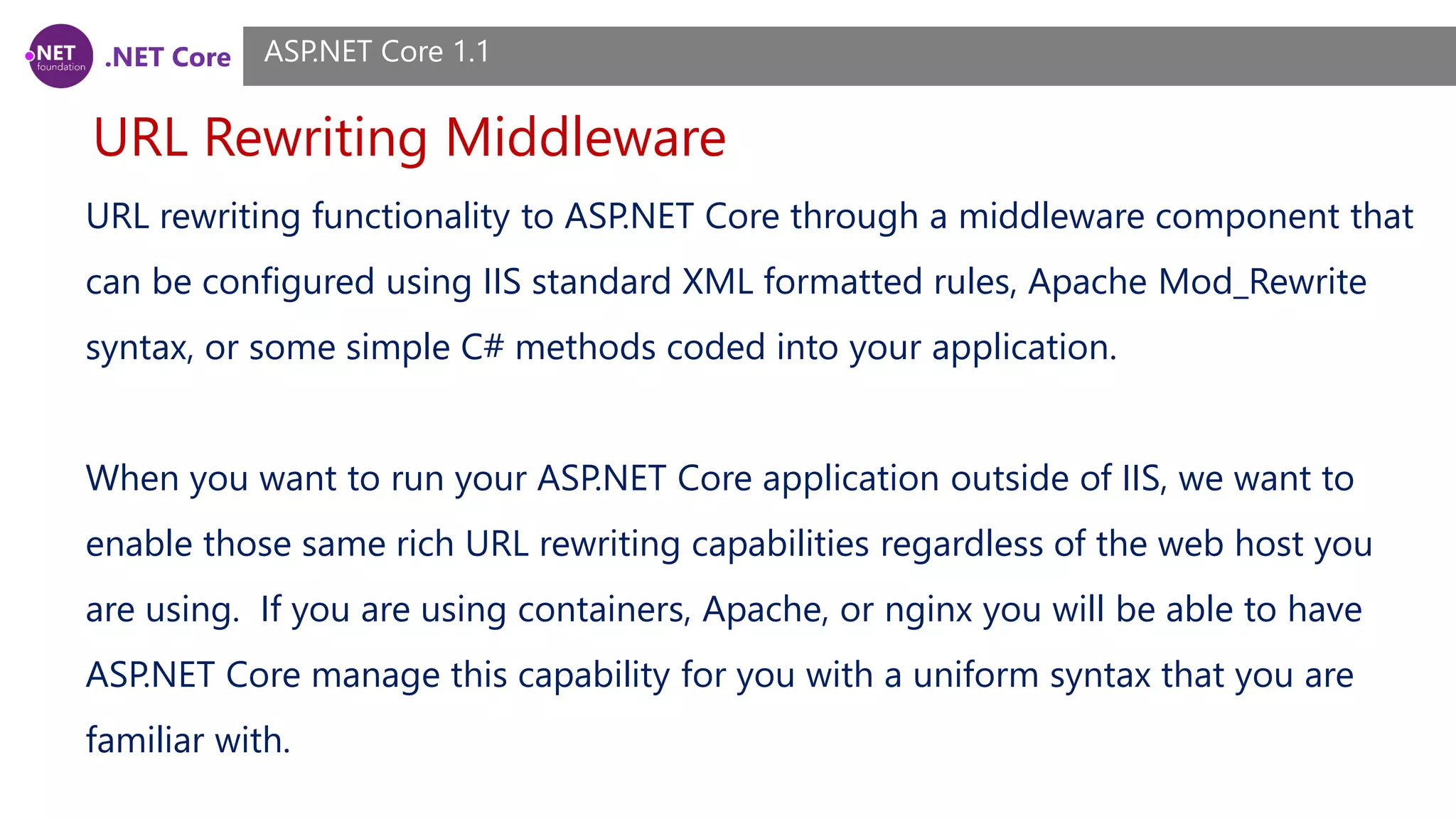 .NET Core URL Rewriting Middleware ASP.NET Core 1.1 URL rewriting functionality to ASP.NET Core through a middleware component that can be configured using IIS standard XML formatted rules, Apache Mod_Rewrite syntax, or some simple C# methods coded into your application. When you want to run your ASP.NET Core application outside of IIS, we want to enable those same rich URL rewriting capabilities regardless of the web host you are using. If you are using containers, Apache, or nginx you will be able to have ASP.NET Core manage this capability for you with a uniform syntax that you are familiar with. 