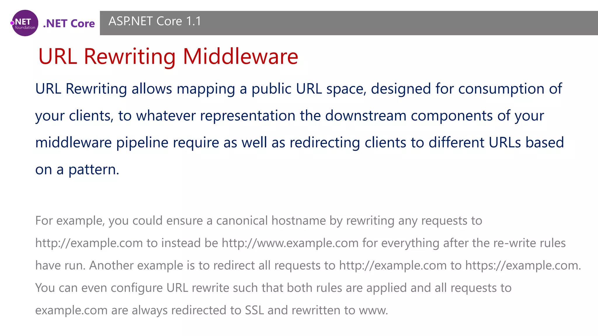 .NET Core URL Rewriting Middleware ASP.NET Core 1.1 URL Rewriting allows mapping a public URL space, designed for consumption of your clients, to whatever representation the downstream components of your middleware pipeline require as well as redirecting clients to different URLs based on a pattern. For example, you could ensure a canonical hostname by rewriting any requests to http://example.com to instead be http://www.example.com for everything after the re-write rules have run. Another example is to redirect all requests to http://example.com to https://example.com. You can even configure URL rewrite such that both rules are applied and all requests to example.com are always redirected to SSL and rewritten to www. 