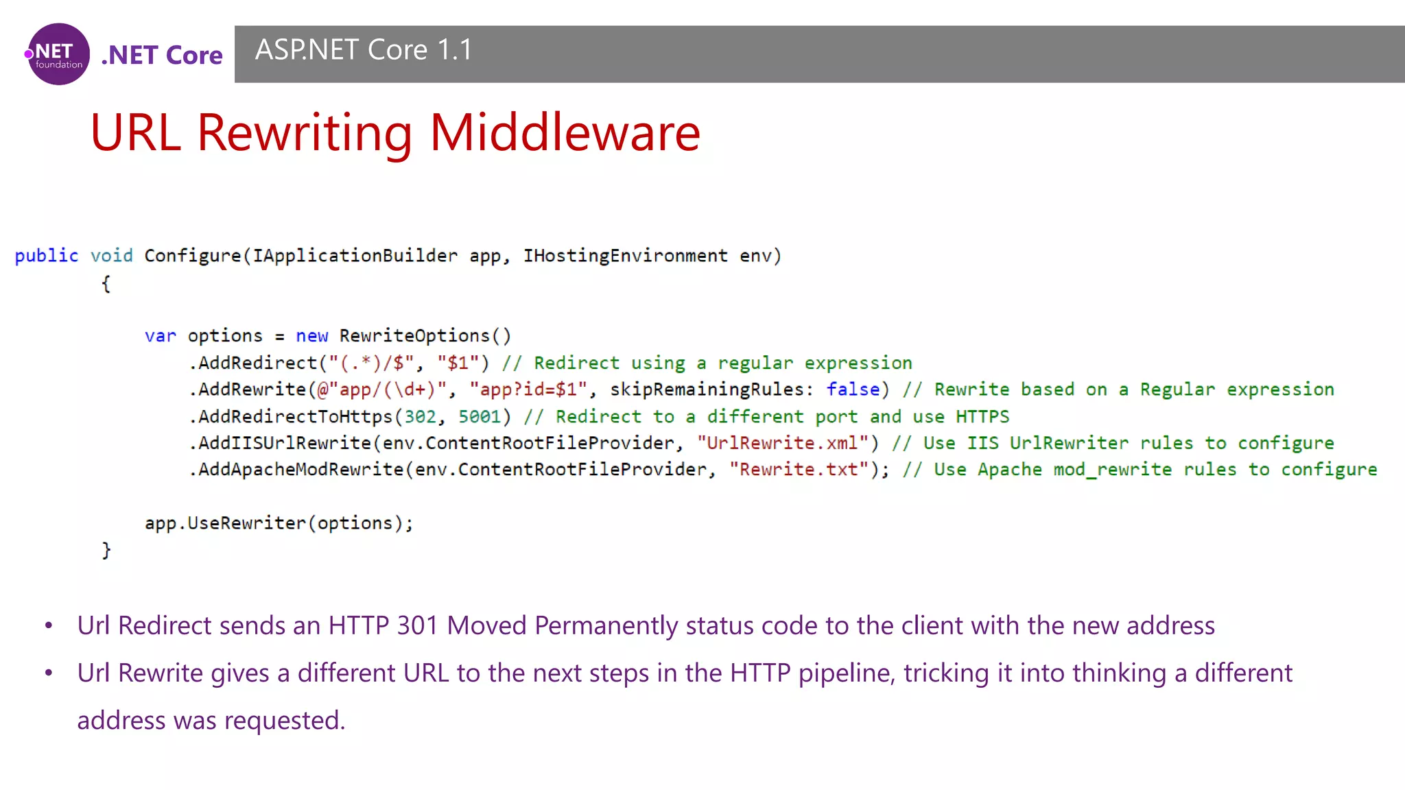 .NET Core URL Rewriting Middleware ASP.NET Core 1.1 • Url Redirect sends an HTTP 301 Moved Permanently status code to the client with the new address • Url Rewrite gives a different URL to the next steps in the HTTP pipeline, tricking it into thinking a different address was requested. 