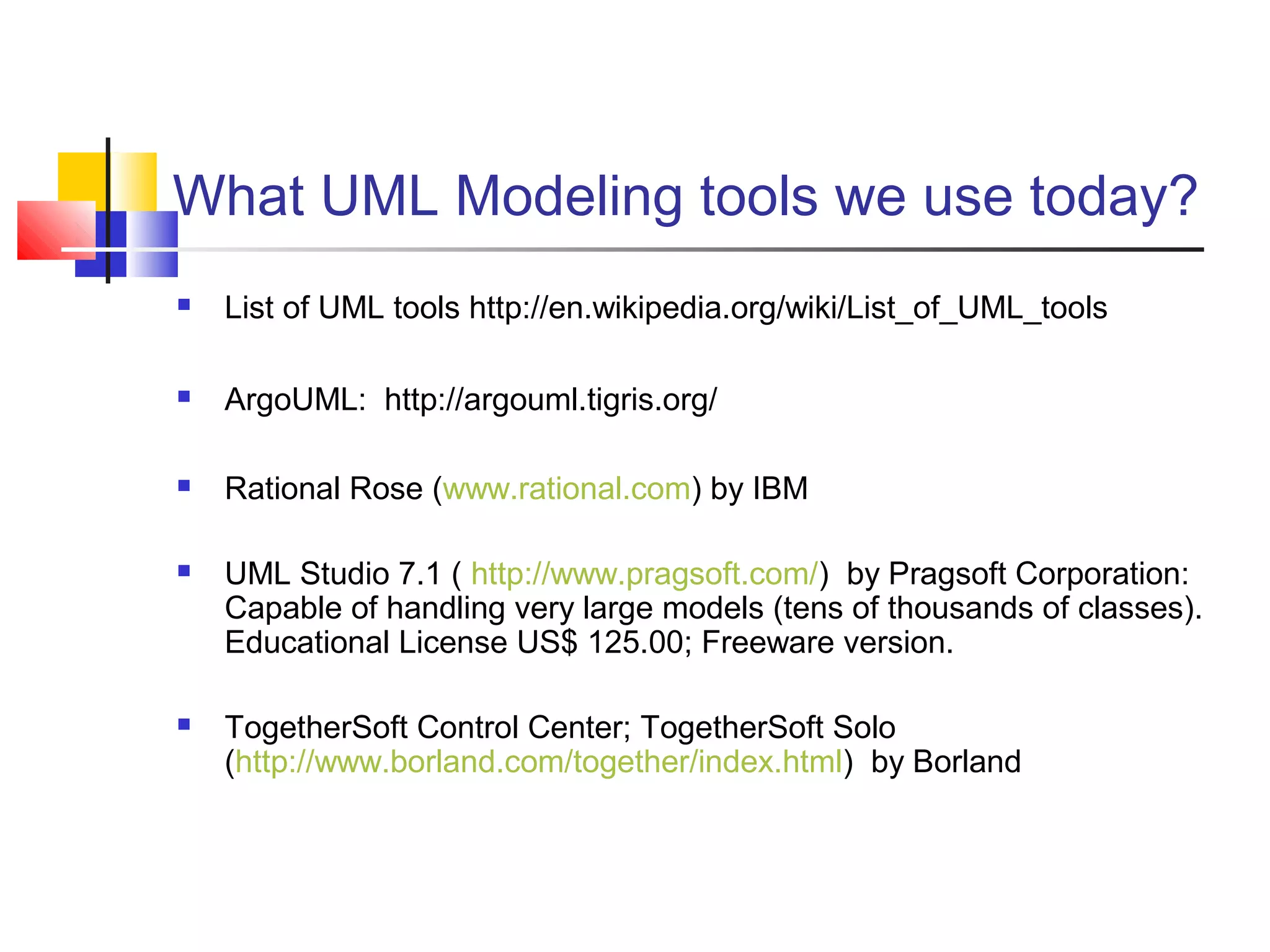 What UML Modeling tools we use today?
 List of UML tools http://en.wikipedia.org/wiki/List_of_UML_tools
 ArgoUML: http://argouml.tigris.org/
 Rational Rose (www.rational.com) by IBM
 UML Studio 7.1 ( http://www.pragsoft.com/) by Pragsoft Corporation:
Capable of handling very large models (tens of thousands of classes).
Educational License US$ 125.00; Freeware version.
 TogetherSoft Control Center; TogetherSoft Solo
(http://www.borland.com/together/index.html) by Borland
 