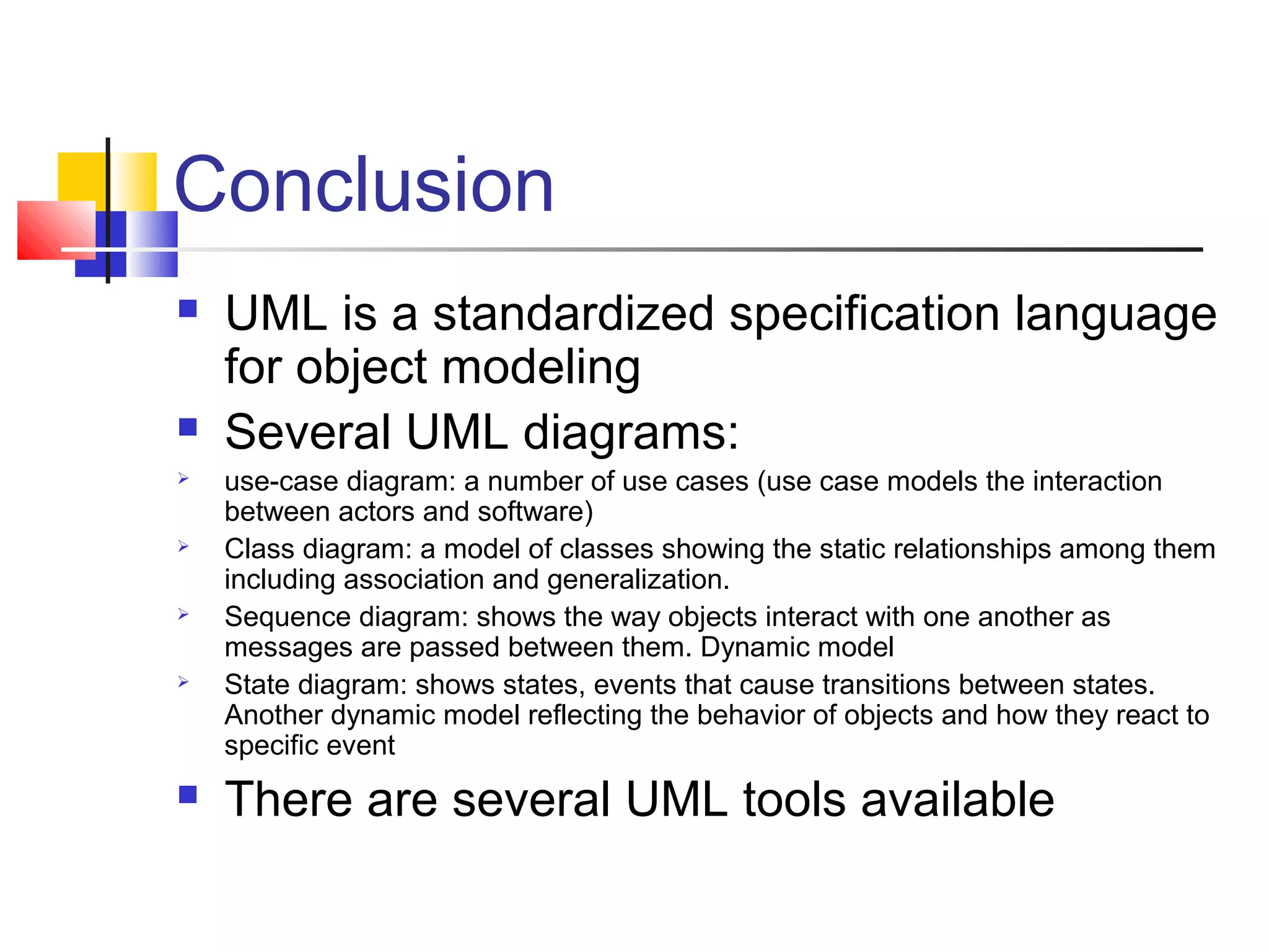 Conclusion
 UML is a standardized specification language
for object modeling
 Several UML diagrams:
 use-case diagram: a number of use cases (use case models the interaction
between actors and software)
 Class diagram: a model of classes showing the static relationships among them
including association and generalization.
 Sequence diagram: shows the way objects interact with one another as
messages are passed between them. Dynamic model
 State diagram: shows states, events that cause transitions between states.
Another dynamic model reflecting the behavior of objects and how they react to
specific event
 There are several UML tools available
 