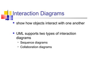 Interaction Diagrams
 show how objects interact with one another
 UML supports two types of interaction
diagrams
 Sequence diagrams
 Collaboration diagrams
 