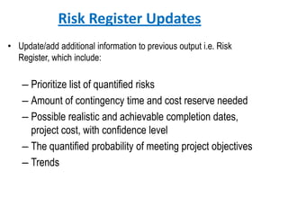 Risk Register Updates
• Update/add additional information to previous output i.e. Risk
Register, which include:
– Prioritize list of quantified risks
– Amount of contingency time and cost reserve needed
– Possible realistic and achievable completion dates,
project cost, with confidence level
– The quantified probability of meeting project objectives
– Trends
 