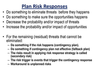 Plan Risk Responses
• Do something to eliminate threats before they happens
• Do something to make sure the opportunities happens
• Decrease the probability and/or impact of threats
• Increase the probability and/or impact of opportunities
• For the remaining (residual) threats that cannot be
eliminated:
– Do something if the risk happens (contingency plan).
– Do something if contingency plan not effective (fallback plan)
– The risks result in applying risk response strategy is called
(secondary risk)
– The risk trigger is events that trigger the contingency response
– Workaround is unplanned risks
 