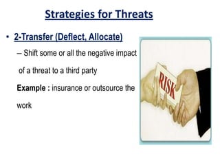 Strategies for Threats
• 2-Transfer (Deflect, Allocate)
– Shift some or all the negative impact
of a threat to a third party
Example : insurance or outsource the
work
 
