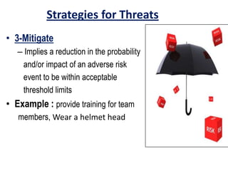 Strategies for Threats
• 3-Mitigate
– Implies a reduction in the probability
and/or impact of an adverse risk
event to be within acceptable
threshold limits
• Example : provide training for team
members, Wear a helmet head
 
