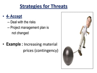 Strategies for Threats
• 4- Accept
– Deal with the risks
– Project management plan is
not changed
• Example : Increasing material
prices (contingency)
 