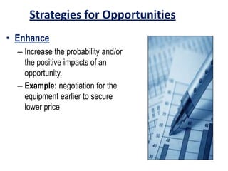 Strategies for Opportunities
• Enhance
– Increase the probability and/or
the positive impacts of an
opportunity.
– Example: negotiation for the
equipment earlier to secure
lower price
 