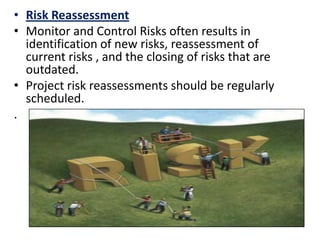 • Risk Reassessment
• Monitor and Control Risks often results in
identification of new risks, reassessment of
current risks , and the closing of risks that are
outdated.
• Project risk reassessments should be regularly
scheduled.
.
 