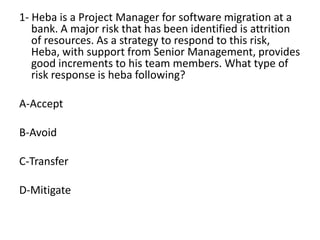 1- Heba is a Project Manager for software migration at a
bank. A major risk that has been identified is attrition
of resources. As a strategy to respond to this risk,
Heba, with support from Senior Management, provides
good increments to his team members. What type of
risk response is heba following?
A-Accept
B-Avoid
C-Transfer
D-Mitigate
 