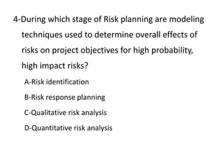 4-During which stage of Risk planning are modeling
techniques used to determine overall effects of
risks on project objectives for high probability,
high impact risks?
A-Risk identification
B-Risk response planning
C-Qualitative risk analysis
D-Quantitative risk analysis
 