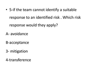 • 5-if the team cannot identify a suitable
response to an identified risk . Which risk
response would they apply?
A- avoidance
B-acceptance
3- mitigation
4-transference
 