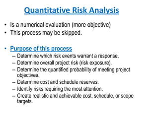Quantitative Risk Analysis
• Is a numerical evaluation (more objective)
• This process may be skipped.
• Purpose of this process
– Determine which risk events warrant a response.
– Determine overall project risk (risk exposure).
– Determine the quantified probability of meeting project
objectives.
– Determine cost and schedule reserves.
– Identify risks requiring the most attention.
– Create realistic and achievable cost, schedule, or scope
targets.
 
