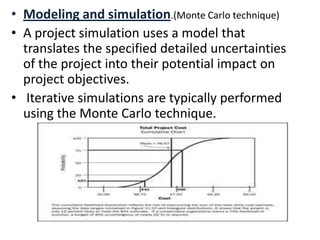 • Modeling and simulation.(Monte Carlo technique)
• A project simulation uses a model that
translates the specified detailed uncertainties
of the project into their potential impact on
project objectives.
• Iterative simulations are typically performed
using the Monte Carlo technique.
 