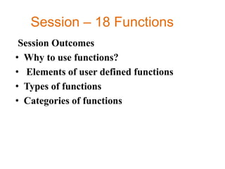 Session – 18 Functions
Session Outcomes
• Why to use functions?
• Elements of user defined functions
• Types of functions
• Categories of functions
 