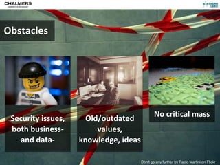 Obstacles




                                                                        No	
  cri)cal	
  mass
                Security	
  issues,         Old/outdated	
  
                both	
  business-­‐	
          values,	
  
                  and	
  data-­‐          knowledge,	
  ideas

CC-­‐BY	
  Per	
  Olof	
  Arnäs                                 Don't go any further by Paolo Martini on Flickr
 