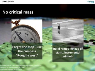 No	
  cri@cal	
  mass




                Forget	
  the	
  map	
  -­‐	
  use	
        Build	
  ramps	
  instead	
  of	
  
                    the	
  compass                           stairs,	
  Incremental	
  
                  ”Roughly	
  west”                                    win-­‐win

Puzzles (one in a thousand missing) by amala_tc on Flickr
Shortcut by Tom Magliery on Flickr
Compassrnäs
CC-­‐BY	
  Per	
  Olof	
  A
                            Zoomed by on Flickr
 