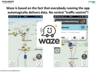 Waze	
  is	
  based	
  on	
  the	
  fact	
  that	
  everybody	
  running	
  the	
  app	
  
                automagically	
  delivers	
  data.	
  No	
  central	
  ”traﬃc	
  control”!




Per	
  Olof	
  Arnäs,	
  per-­‐olof.arnas@chalmers.se
 