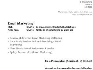 E-Marketing
Elective
Fall 2010
Muhammad Talha Salam, Asst. Professor
talha.salam@nu.edu.pk
Access it online: www.slideshare.net/talhasalam
> Review of different Email Marketing platforms
> Case Study Session: Online Advertising + Email
Marketing
> Class Simulation of Assignment Exercise
> Quiz 3: Session 16-17 (Email Marketing)
Class Presentation | Session 18 | 15 Oct 2010
Email Marketing
Ref: CHAP 6 Online Marketing Inside Out by SitePoint
Addl. Rdg.: CHAP 2 Textbook on E-Marketing by Quirk Biz
 