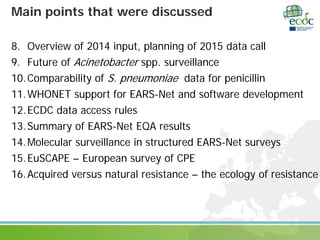 Main points that were discussed
8. Overview of 2014 input, planning of 2015 data call
9. Future of Acinetobacter spp. surveillance
10.Comparability of S. pneumoniae data for penicillin
11.WHONET support for EARS-Net and software development
12.ECDC data access rules
13.Summary of EARS-Net EQA results
14.Molecular surveillance in structured EARS-Net surveys
15.EuSCAPE – European survey of CPE
16.Acquired versus natural resistance – the ecology of resistance
 