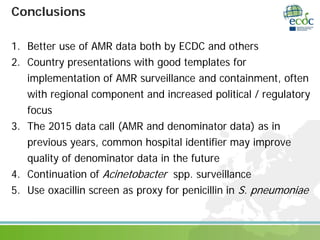Conclusions
1. Better use of AMR data both by ECDC and others
2. Country presentations with good templates for
implementation of AMR surveillance and containment, often
with regional component and increased political / regulatory
focus
3. The 2015 data call (AMR and denominator data) as in
previous years, common hospital identifier may improve
quality of denominator data in the future
4. Continuation of Acinetobacter spp. surveillance
5. Use oxacillin screen as proxy for penicillin in S. pneumoniae
 